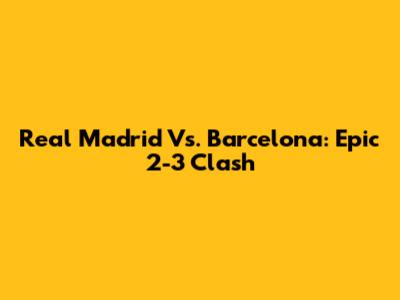 Real Madrid Vs. Barcelona: Epic 2-3 Clash