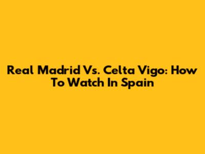 Real Madrid Vs. Celta Vigo: How To Watch In Spain