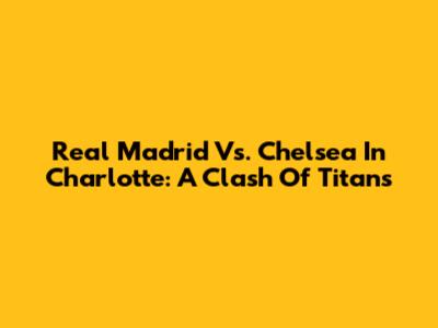 Real Madrid Vs. Chelsea In Charlotte: A Clash Of Titans