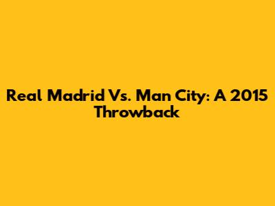 Real Madrid Vs. Man City: A 2015 Throwback