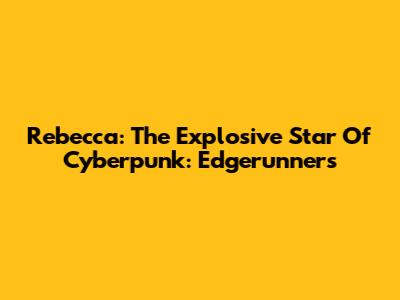 Rebecca: The Explosive Star Of Cyberpunk: Edgerunners