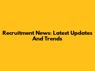 Recruitment News: Latest Updates And Trends