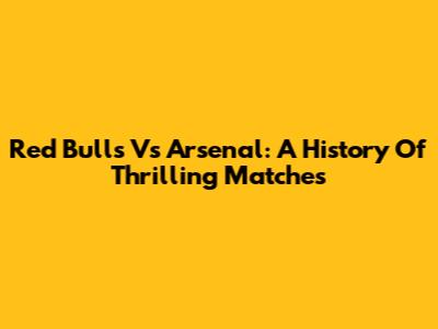 Red Bulls Vs Arsenal: A History Of Thrilling Matches