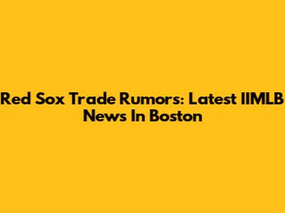 Red Sox Trade Rumors: Latest IIMLB News In Boston