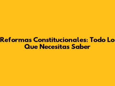 Reformas Constitucionales: Todo Lo Que Necesitas Saber