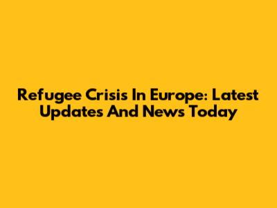 Refugee Crisis In Europe: Latest Updates And News Today