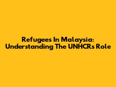 Refugees In Malaysia: Understanding The UNHCR's Role