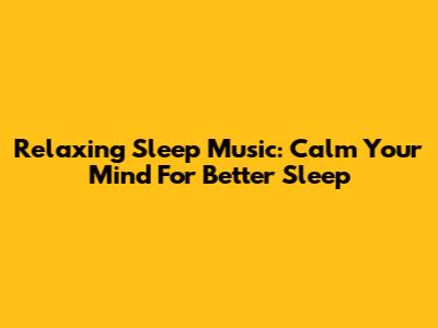 Relaxing Sleep Music: Calm Your Mind For Better Sleep