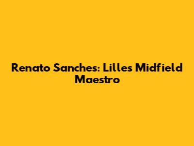 Renato Sanches: Lille's Midfield Maestro