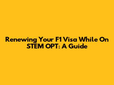 Renewing Your F1 Visa While On STEM OPT: A Guide