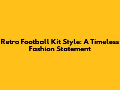 Retro Football Kit Style: A Timeless Fashion Statement