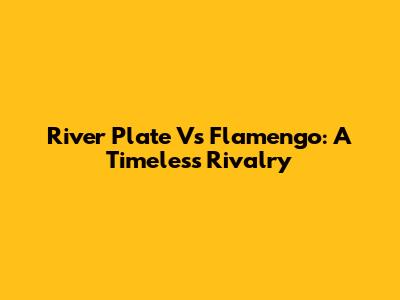 River Plate Vs Flamengo: A Timeless Rivalry