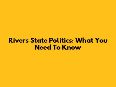 Rivers State Politics: What You Need To Know