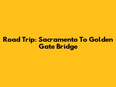 Road Trip: Sacramento To Golden Gate Bridge
