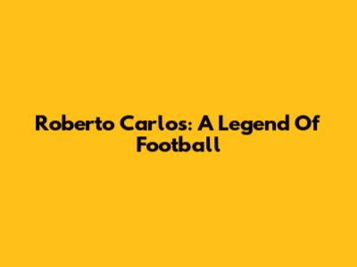 Roberto Carlos: A Legend Of Football