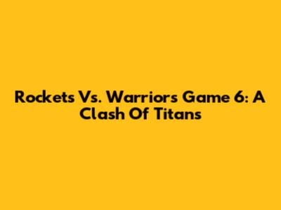 Rockets Vs. Warriors Game 6: A Clash Of Titans