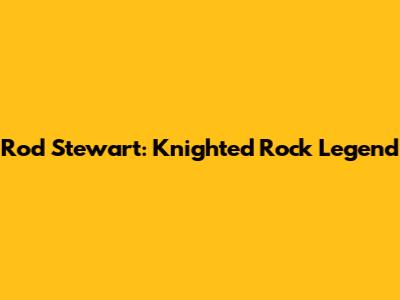 Rod Stewart: Knighted Rock Legend