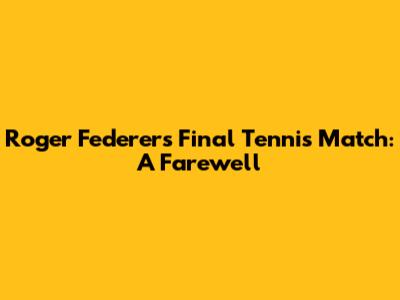 Roger Federer's Final Tennis Match: A Farewell
