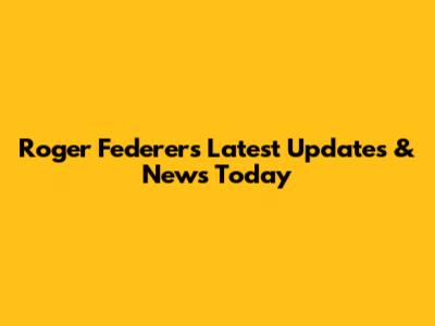 Roger Federer's Latest Updates & News Today