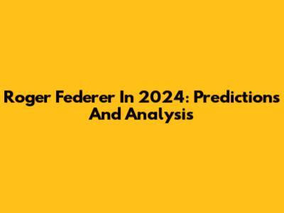 Roger Federer In 2024: Predictions And Analysis