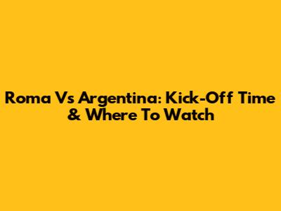 Roma Vs Argentina: Kick-Off Time & Where To Watch