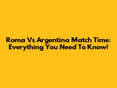 Roma Vs Argentina Match Time: Everything You Need To Know!