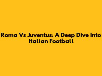 Roma Vs Juventus: A Deep Dive Into Italian Football