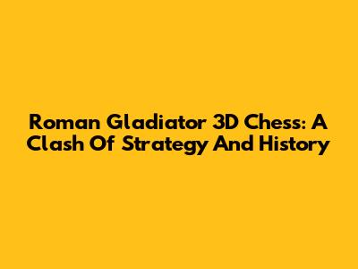 Roman Gladiator 3D Chess: A Clash Of Strategy And History