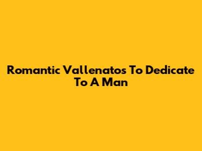 Romantic Vallenatos To Dedicate To A Man