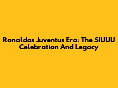 Ronaldo's Juventus Era: The SIUUU Celebration And Legacy