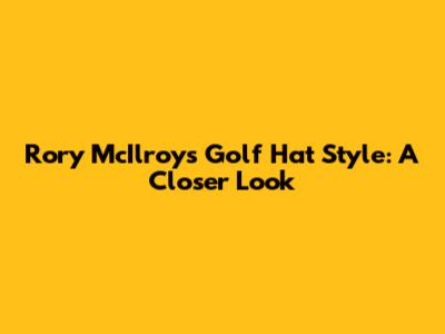 Rory McIlroy's Golf Hat Style: A Closer Look