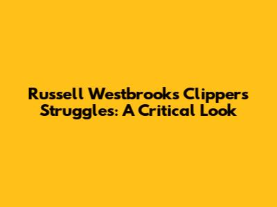 Russell Westbrook's Clippers Struggles: A Critical Look