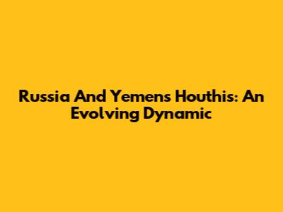 Russia And Yemen's Houthis: An Evolving Dynamic