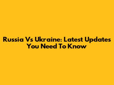 Russia Vs Ukraine: Latest Updates You Need To Know