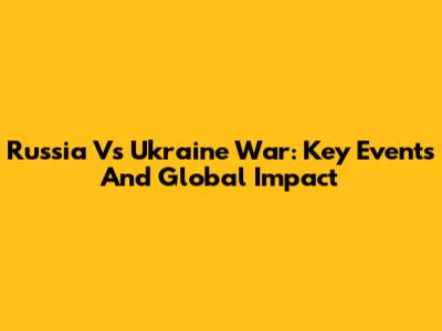 Russia Vs Ukraine War: Key Events And Global Impact