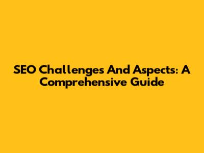SEO Challenges And Aspects: A Comprehensive Guide