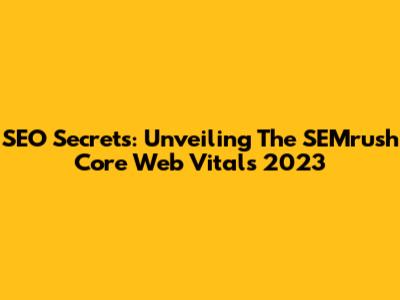 SEO Secrets: Unveiling The SEMrush Core Web Vitals 2023