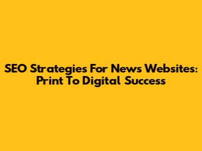 SEO Strategies For News Websites: Print To Digital Success