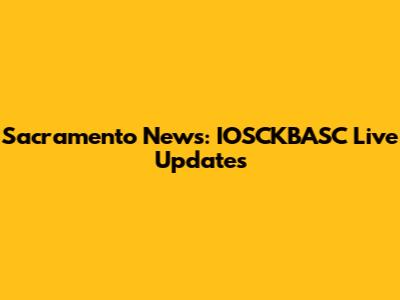 Sacramento News: IOSCKBASC Live Updates