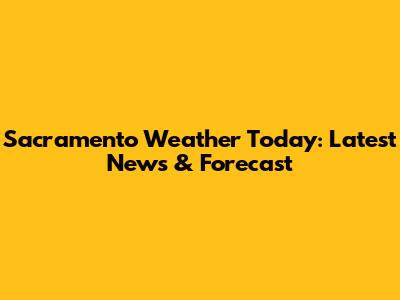 Sacramento Weather Today: Latest News & Forecast