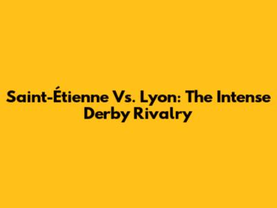 Saint-Étienne Vs. Lyon: The Intense Derby Rivalry