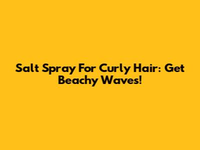 Salt Spray For Curly Hair: Get Beachy Waves!