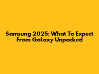 Samsung 2025: What To Expect From Galaxy Unpacked