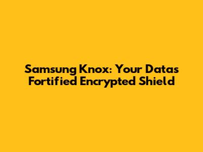 Samsung Knox: Your Data's Fortified Encrypted Shield
