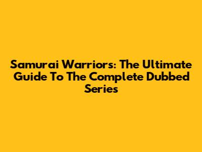 Samurai Warriors: The Ultimate Guide To The Complete Dubbed Series