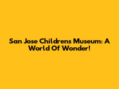 San Jose Children's Museum: A World Of Wonder!