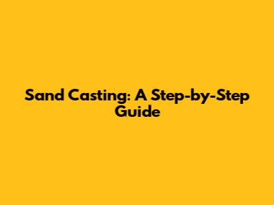 Sand Casting: A Step-by-Step Guide