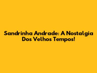 Sandrinha Andrade: A Nostalgia Dos Velhos Tempos!