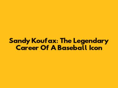 Sandy Koufax: The Legendary Career Of A Baseball Icon