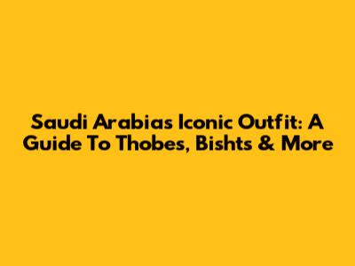 Saudi Arabia's Iconic Outfit: A Guide To Thobes, Bishts & More
